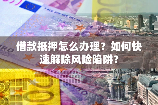 武汉借款抵押怎么办理？如何快速解除风险陷阱？