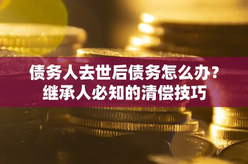 武汉债务人去世后债务怎么办？继承人必知的清偿技巧
